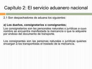 Capítulo 2: El servicio aduanero nacional
2.1 Son despachadores de aduana los siguientes:
a) Los dueños, consignatarios o consignantes;
Los consignatarios son las personales naturales o jurídicas a cuyo
nombre se encuentra manifestada la mercancía o que la adquiere
por endoso del documento de transporte.
Los consignantes son las personas naturales o jurídicas quienes
encargan a los transportistas el traslado de la mercancía.
 