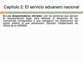 Capítulo 2: El servicio aduanero nacional
b) Los despachadores oficiales: son las personas que ejercen
la representación legal, para efectuar el despacho de las
mercancías consignadas o que consignen los organismos del
sector público al que pertenecen. Ejemplo: Despachador de
Oficial de la UNMSM.
 