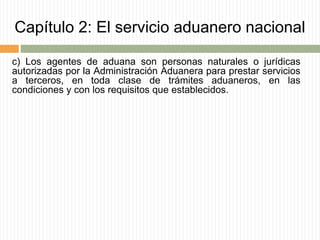 Capítulo 2: El servicio aduanero nacional
c) Los agentes de aduana son personas naturales o jurídicas
autorizadas por la Administración Aduanera para prestar servicios
a terceros, en toda clase de trámites aduaneros, en las
condiciones y con los requisitos que establecidos.
 