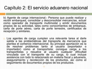 Capítulo 2: El servicio aduanero nacional
b) Agente de carga internacional.- Persona que puede realizar y
recibir embarques, consolidar y desconsolidar mercancías, actuar
como operador de transporte multimodal y emitir documentos
propios de su actividad, tales como conocimientos de embarque,
carta de porte aéreo, carta de porte terrestre, certificados de
recepción y similares.
 Los agentes de carga cumplen una relevante tarea al darle
salida a las problemáticas del transporte de mercancía que
plantea el comercio internacional. Su principal aportación es la
de resolver problemas tanto al usuario (exportador o
importador) como al transportista; consigue carga a los
transportistas y resuelve al usuario cualquier dificultad
vinculada con el transporte de su carga, lo cual incluye
asistencia con todo lo relacionado en materia fiscal y aduanera,
aseguramiento y recolección de los productos, así como el
seguimiento de documentos propios de los productos.

 