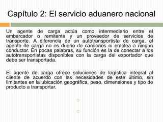 Capítulo 2: El servicio aduanero nacional
Un agente de carga actúa como intermediario entre el
embarcador o remitente y un proveedor de servicios de
transporte. A diferencia de un autotransportista de carga, el
agente de carga no es dueño de camiones ni emplea a ningún
conductor. En pocas palabras, su función es la de conectar a los
autotransportistas disponibles con la carga del exportador que
debe ser transportada.
El agente de carga ofrece soluciones de logística integral al
cliente de acuerdo con las necesidades de este último, sin
limitantes en la ubicación geográfica, peso, dimensiones y tipo de
producto a transportar.


 