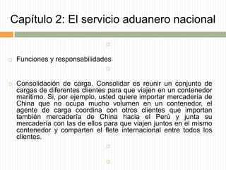 Capítulo 2: El servicio aduanero nacional

 Funciones y responsabilidades

 Consolidación de carga. Consolidar es reunir un conjunto de
cargas de diferentes clientes para que viajen en un contenedor
marítimo. Si, por ejemplo, usted quiere importar mercadería de
China que no ocupa mucho volumen en un contenedor, el
agente de carga coordina con otros clientes que importan
también mercadería de China hacia el Perú y junta su
mercadería con las de ellos para que viajen juntos en el mismo
contenedor y comparten el flete internacional entre todos los
clientes.


 