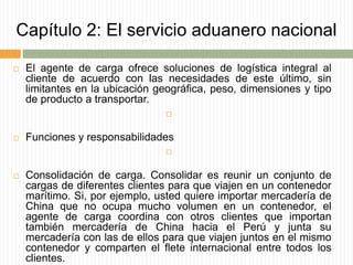 Capítulo 2: El servicio aduanero nacional
 El agente de carga ofrece soluciones de logística integral al
cliente de acuerdo con las necesidades de este último, sin
limitantes en la ubicación geográfica, peso, dimensiones y tipo
de producto a transportar.

 Funciones y responsabilidades

 Consolidación de carga. Consolidar es reunir un conjunto de
cargas de diferentes clientes para que viajen en un contenedor
marítimo. Si, por ejemplo, usted quiere importar mercadería de
China que no ocupa mucho volumen en un contenedor, el
agente de carga coordina con otros clientes que importan
también mercadería de China hacia el Perú y junta su
mercadería con las de ellos para que viajen juntos en el mismo
contenedor y comparten el flete internacional entre todos los
clientes.
 