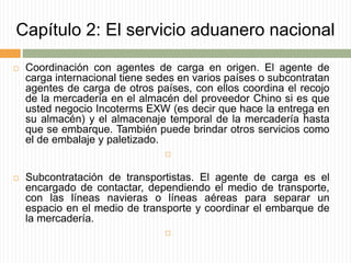 Capítulo 2: El servicio aduanero nacional
 Coordinación con agentes de carga en origen. El agente de
carga internacional tiene sedes en varios países o subcontratan
agentes de carga de otros países, con ellos coordina el recojo
de la mercadería en el almacén del proveedor Chino si es que
usted negocio Incoterms EXW (es decir que hace la entrega en
su almacén) y el almacenaje temporal de la mercadería hasta
que se embarque. También puede brindar otros servicios como
el de embalaje y paletizado.

 Subcontratación de transportistas. El agente de carga es el
encargado de contactar, dependiendo el medio de transporte,
con las líneas navieras o líneas aéreas para separar un
espacio en el medio de transporte y coordinar el embarque de
la mercadería.

 