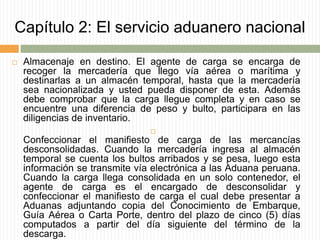 Capítulo 2: El servicio aduanero nacional
 Almacenaje en destino. El agente de carga se encarga de
recoger la mercadería que llego vía aérea o marítima y
destinarlas a un almacén temporal, hasta que la mercadería
sea nacionalizada y usted pueda disponer de esta. Además
debe comprobar que la carga llegue completa y en caso se
encuentre una diferencia de peso y bulto, participara en las
diligencias de inventario.

Confeccionar el manifiesto de carga de las mercancías
desconsolidadas. Cuando la mercadería ingresa al almacén
temporal se cuenta los bultos arribados y se pesa, luego esta
información se transmite vía electrónica a las Aduana peruana.
Cuando la carga llega consolidada en un solo contenedor, el
agente de carga es el encargado de desconsolidar y
confeccionar el manifiesto de carga el cual debe presentar a
Aduanas adjuntando copia del Conocimiento de Embarque,
Guía Aérea o Carta Porte, dentro del plazo de cinco (5) días
computados a partir del día siguiente del término de la
descarga.
 