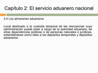 Capítulo 2: El servicio aduanero nacional
3.4 Los almacenes aduaneros
Local destinado a la custodia temporal de las mercancías cuya
administración puede estar a cargo de la autoridad aduanera, de
otras dependencias públicas o de personas naturales o jurídicas,
entendiéndose como tales a los depósitos temporales y depósitos
aduaneros.
 