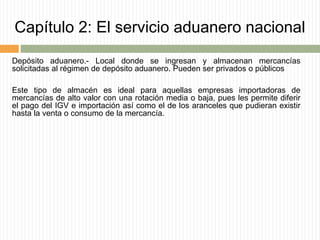 Capítulo 2: El servicio aduanero nacional
Depósito aduanero.- Local donde se ingresan y almacenan mercancías
solicitadas al régimen de depósito aduanero. Pueden ser privados o públicos
Este tipo de almacén es ideal para aquellas empresas importadoras de
mercancías de alto valor con una rotación media o baja, pues les permite diferir
el pago del IGV e importación así como el de los aranceles que pudieran existir
hasta la venta o consumo de la mercancía.
 