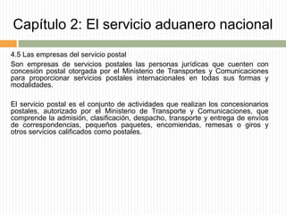 Capítulo 2: El servicio aduanero nacional
4.5 Las empresas del servicio postal
Son empresas de servicios postales las personas jurídicas que cuenten con
concesión postal otorgada por el Ministerio de Transportes y Comunicaciones
para proporcionar servicios postales internacionales en todas sus formas y
modalidades.
El servicio postal es el conjunto de actividades que realizan los concesionarios
postales, autorizado por el Ministerio de Transporte y Comunicaciones, que
comprende la admisión, clasificación, despacho, transporte y entrega de envíos
de correspondencias, pequeños paquetes, encomiendas, remesas o giros y
otros servicios calificados como postales.
 