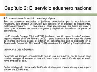 Capítulo 2: El servicio aduanero nacional
4.6 Las empresas de servicio de entrega rápida
Son las personas naturales o jurídicas acreditadas por la Administración
Aduanera, que brindan un servicio que consiste en el traslado de documentos,
materiales impresos, paquetes u otras mercancías, sin límite de valor o
peso, que requieren de traslado urgente y disposición inmediata por parte del
destinatario.
Los Envíos de Entrega Rápida (EER), también conocido como "courier", entró en
vigencia desde el 01 de Febrero de 2011 para incentivar las compras de bienes
de montos menores desde el exterior en concordancia con lo dispuesto en el
Acuerdo de Promoción Comercial (TLC) suscrito entre el Perú y Estados Unidos.
VENTAJAS DEL RÉGIMEN:
Se acorta los tiempos, considerando que se usa la vía aérea, por lo que se tiene
previsto otorgar el levante en tan sólo seis horas a condición de que el envío
haya arribado al país.
Se ha establecido cierta inafectación de tributos para mercancías que no supere
el valor de 200 dólares.
 