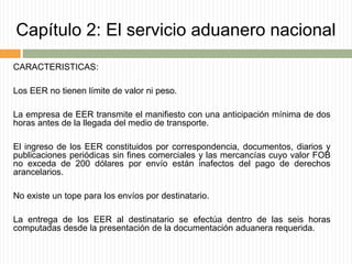 Capítulo 2: El servicio aduanero nacional
CARACTERISTICAS:
Los EER no tienen límite de valor ni peso.
La empresa de EER transmite el manifiesto con una anticipación mínima de dos
horas antes de la llegada del medio de transporte.
El ingreso de los EER constituidos por correspondencia, documentos, diarios y
publicaciones periódicas sin fines comerciales y las mercancías cuyo valor FOB
no exceda de 200 dólares por envío están inafectos del pago de derechos
arancelarios.
No existe un tope para los envíos por destinatario.
La entrega de los EER al destinatario se efectúa dentro de las seis horas
computadas desde la presentación de la documentación aduanera requerida.
 