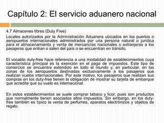 Capítulo 2: El servicio aduanero nacional
4.7 Almacenes libres (Duty Free)
Locales autorizados por la Administración Aduanera ubicados en los puertos o
aeropuertos internacionales administrados por una persona natural o jurídica
para el almacenamiento y venta de mercancías nacionales o extranjeras a los
pasajeros que entran o salen del país o se encuentran en tránsito.
El vocablo duty-free hace referencia a una modalidad de establecimientos cuya
característica principal es la exención en el pago de impuestos. Este tipo de
comercios se encuentra extendido en todo el mundo y, en particular, en las
zonas de los aeropuertos destinadas exclusivamente a los pasajeros que
realizan vuelos internacionales. Por este motivo, los pasajeros que realizan sus
compras en los duty-free tienen la obligación de mostrar su tarjeta de embarque
que acredite que su vuelo es internacional.
En estos establecimientos se suele comprar tabaco y licor, pues son productos
que normalmente tienen asociados altos impuestos. Sin embargo, en los duty-
free también es típico la venta de perfumes, aparatos electrónicos y objetos de
regalo.
 