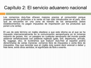 Capítulo 2: El servicio aduanero nacional
Los comercios duty-free ofrecen mejores precios al consumidor porque
propiamente los productos a la venta no han sido introducidos en el país, sino
que se encuentra en una zona de tránsito de los aeropuertos (estos
establecimientos no pagan impuestos de importación por los productos que
ponen a la venta).
El uso de este término en inglés obedece a que este idioma es el que se ha
impuesto internacionalmente en la comunicación aeroportuaria en la inmensa
mayoría de países. Así, un pasajero en cualquier aeropuerto del mundo puede
observar señalizaciones con palabras inglesas (gate, exit, departures, arrivals,
fly, luggage, etc). Si tuviéramos que traducir duty-free al español podría
denominarse de varias maneras: comercio libre de impuestos o venta libre de
impuestos. Hay que recordar que en inglés duty quiere decir arancel o deber y
free tiene, entre otros sentidos, el significado de libre o exento.
 