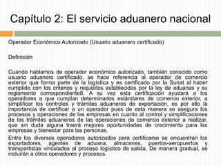 Capítulo 2: El servicio aduanero nacional
Operador Económico Autorizado (Usuario aduanero certificado)
Definición
Cuando hablamos de operador económico autorizado, también conocido como
usuario aduanero certificado, se hace referencia al operador de comercio
exterior que forma parte de la logística y es certificado por la Sunat al haber
cumplido con los criterios y requisitos establecidos por la ley de aduanas y su
reglamento correspondiente8. A su vez esta certificación ayudará a los
operadores a que cumplan determinados estándares de comercio exterior, a
simplificar los controles y trámites aduaneros de exportación, es por ello la
importancia de certificar a un operador pues de esta manera se asegura los
procesos y operaciones de las empresas en cuanto al control y simplificaciones
de los trámites aduaneros de las operaciones de comercio exterior a realizar,
que sin duda alguna traerá mejores oportunidades de crecimiento para las
empresas y bienestar para las personas.
Entre los diversos operadores autorizados para certificarse se encuentran los
exportadores, agentes de aduana, almacenes, puertos-aeropuertos y
transportistas vinculados al proceso logístico de salida. De manera gradual, se
incluirán a otros operadores y procesos.
 