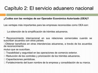 Capítulo 2: El servicio aduanero nacional
¿Cuáles son las ventajas de ser Operador Económico Autorizado (OEA)?
Las ventajas más importantes para las empresas reconocidas como OEA son:
• La obtención de la simplificación de trámites aduaneros.
* Reconocimiento internacional en sus relaciones comerciales cuando se
suscriban acuerdos con otros países.
Obtener beneficios en otras intendencias aduaneras, a través de los acuerdos
de reconocimiento
mutuo que se suscriban.
Trazabilidad y seguridad en las operaciones de comercio exterior.
Reducción de los controles y priorización de los trámites aduaneros.
Capacitaciones periódicas.
Fortalecimiento del buen nombre de la empresa y consolidación de su marca.
 