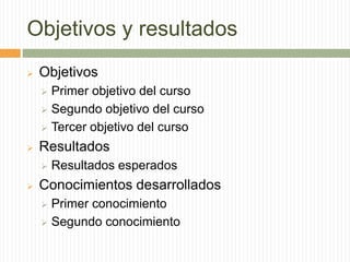 Objetivos y resultados
 Objetivos
 Primer objetivo del curso
 Segundo objetivo del curso
 Tercer objetivo del curso
 Resultados
 Resultados esperados
 Conocimientos desarrollados
 Primer conocimiento
 Segundo conocimiento
 