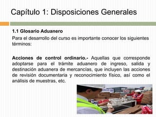 Capítulo 1: Disposiciones Generales
1.1 Glosario Aduanero
Para el desarrollo del curso es importante conocer los siguientes
términos:
Acciones de control ordinario.- Aquellas que corresponde
adoptarse para el trámite aduanero de ingreso, salida y
destinación aduanera de mercancías, que incluyen las acciones
de revisión documentaria y reconocimiento físico, así como el
análisis de muestras, etc.
 