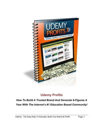 Udemy: The Easy Way To Educate, Build Your Brand & Profit! Page 1
Udemy Profits
How To Build A Trusted Brand And Generate 6-Figures A
Year With The Internet’s #1 Education Based Community!
 