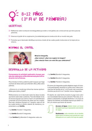 1

   

 Reflexionar sobre la situación de desigualdad que existe a nivel global y las consecuencias que tiene para las
personas.
 Vivenciar el poder de la cooperación y la solidaridad para la construcción de un mundo más justo.
 Fomentar que el alumnado identifique acciones a través de las cuales puede involucrarse en la mejora de su
entorno.

Comenzamos la actividad explicando al grupo que
este día celebramos el Día Internacional para la Erra-
dicación de la Pobreza.
Para introducir el tema, podemos pedir al grupo que haga
una lluvia de ideas sobre qué entienden ellos y ellas sobre
pobreza.
¿Vivimos en un mundo que ofrece las mismas oportuni-
dades para todos y todas?
Reflexionamos con el alumnado sobre las ideas iniciales
que tienen sobre estas cuestiones. Tras este debate inicial,
se anuncia al grupo que vamos a hacer una actividad para
comprobar de forma práctica las ideas que han surgido.
Para esto, dividimos al grupo en 7 equipos, cada uno de
los cuales tendrá un número distinto de miembros y re-
presentará a una familia.
 La familia 1 tendrá 7 integrantes.
 La familia 2 tendrá 6 integrantes.
 Las familias 3 y 4 tendrán 5 integrantes cada una.
 La familia 5 tendrá 4 integrantes.
 La familia 6 tendrá 3 integrantes.
 La familia 7 tendrá 2 integrantes.
El número de integrantes puede adaptarse según el núme-
ro de participantes, teniendo en cuenta como criterio prin-
cipal que las familias de la 1 a la 5 serán más numerosas,
mientras que de la 5 a la 7 tendrán menos integrantes.
El objetivo de cada familia durante el juego será cubrir
sus necesidades básicas para sobrevivir. Para esto, se re-
partirá a cada familia un ejemplar del Anexo 1, en el que se
explican las distintas necesidades básicas que deben cu-
brir y la manera que tienen de hacerlo:
Acceso al Agua: deben tener un trozo
de papel azul que represente una fuente
de agua.
Vestimenta: cada miembro de la familia
debe tener al menos una prenda de ropa
dibujada en un cuarto de hoja de papel.

Mirad la fotografía.
¿Qué vemos? ¿Qué nos sugiere la imagen?
¿Qué relación tiene con este Día que celebramos?
 