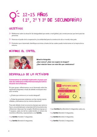 3

 Reflexionar sobre la situación de desigualdad que existe a nivel global y las consecuencias que tiene para las
personas.
 Vivenciar el poder de la cooperación y la solidaridad para la construcción de un mundo más justo.
 Fomentar que el alumnado identifique acciones a través de las cuales puede involucrarse en la mejora de su
entorno.

Comenzamos la actividad explicando al grupo que
este día celebramos el Día Internacional para la Erra-
dicación de la Pobreza.
En gran grupo, reflexionamos con el alumnado sobre las
siguientes preguntas a modo de debate inicial para intro-
ducir el tema:
 ¿Creéis que vivimos en un mundo desigual?
 ¿Todas las personas contamos con las mismas oportu-
nidades y disfrutamos de los mismos derechos?
Tras este debate inicial, se anuncia al grupo que vamos a
hacer una actividad para comprobar de forma práctica las
reflexiones/ ideas que han surgido. Dividimos al grupo en
7 equipos, cada uno de los cuales tendrá un número de
miembros diferente y representará a una familia.
 La familia 1 tendrá 7 integrantes.
 La familia 2 tendrá 6 integrantes.
 Las familias 3 y 4 tendrán 5 integrantes cada una.
 La familia 5 tendrá 4 integrantes.
 La familia 6 tendrá 3 integrantes.
 La familia 7 tendrá 2 integrantes.


   
Mirad la fotografía.
¿Qué vemos? ¿Qué nos sugiere la imagen?
¿Qué relación tiene con este Día que celebramos?
 




 