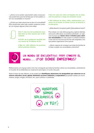 5

 
Reflexionamos con el grupo sobre cómo han conseguido que todas las familias cubran sus necesidades, centrándonos
en el poder de la solidaridad y la cooperación para lograr un mundo más justo.
Sobre la base de esta reflexión, se les pedirá que identifiquen situaciones de desigualdad que observen en su
entorno educativo, local y global, diseñando acciones solidarias y cooperativas que puedan realizar con sus fa-
miliares, amigos, amigas, vecindario, etc., para contribuir a cambiarlas.

 ¿Cómo se ha sentido cada familia? ¿Qué consecuen-
cias puede tener para las familias que no han podido cu-
brir sus necesidades no hacerlo?
 ¿Creéis que estas situaciones se dan en la actualidad?
Para introducirles sobre esta cuestión, podemos comen-
tar con el grupo algunas cifras como estas:
 El 1% más rico de la población mun-
dial tiene ya más riqueza que el 99%
restante.
 El 80% de la población mundial vive
con menos de 10 dólares al día.
 Más de 1.300 millones de personas
sufren pobreza extrema.
 Uno de cada tres niños en España vive en situa-
ción de pobreza o riesgo de exclusión social.
 264 millones de niños, niñas, adolescentes y jó-
venes en el mundo no tienen acceso al derecho a
la educación.
 ¿Esta situación nos parece justa? ¿Qué podemos hacer?
Para enlazar con esta última pregunta y explorar distintas
soluciones alternativas al problema planteado, se expli-
cará al grupo que tienen otros 5 minutos para cubrir
sus necesidades. En esta ocasión no estarán limitados
a usar solo los recursos que les han sido asignados, sino
que podrán organizarse como quieran.
 ¿Serán capaces de conseguir que todas las familias de
la clase cumplan sus necesidades y derechos?
 
