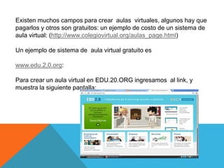 Existen muchos campos para crear aulas virtuales, algunos hay que
pagarlos y otros son gratuitos: un ejemplo de costo de un sistema de
aula virtual: (http://www.colegiovirtual.org/aulas_page.html)

Un ejemplo de sistema de aula virtual gratuito es

www.edu.2,0.org:

Para crear un aula virtual en EDU.20.ORG ingresamos al link, y
muestra la siguiente pantalla:
 
