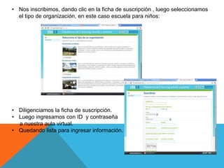 • Nos inscribimos, dando clic en la ficha de suscripción , luego seleccionamos
  el tipo de organización, en este caso escuela para niños:




• Diligenciamos la ficha de suscripción.
• Luego ingresamos con ID y contraseña
  a nuestra aula virtual.
• Quedando lista para ingresar información.
 