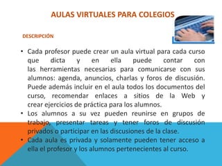 AULAS VIRTUALES PARA COLEGIOS

DESCRIPCIÓN

• Cada profesor puede crear un aula virtual para cada curso
  que      dicta    y     en   ella    puede     contar   con
  las herramientas necesarias para comunicarse con sus
  alumnos: agenda, anuncios, charlas y foros de discusión.
  Puede además incluir en el aula todos los documentos del
  curso, recomendar enlaces a sitios de la Web y
  crear ejercicios de práctica para los alumnos.
• Los alumnos a su vez pueden reunirse en grupos de
  trabajo, presentar tareas y tener foros de discusión
  privados o participar en las discusiones de la clase.
• Cada aula es privada y solamente pueden tener acceso a
  ella el profesor y los alumnos pertenecientes al curso.
 