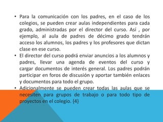 • Para la comunicación con los padres, en el caso de los
  colegios, se pueden crear aulas independientes para cada
  grado, administradas por el director del curso. Así , por
  ejemplo, al aula de padres de décimo grado tendrán
  acceso los alumnos, los padres y los profesores que dictan
  clase en ese curso.
• El director del curso podrá enviar anuncios a los alumnos y
  padres, llevar una agenda de eventos del curso y
  cargar documentos de interés general. Los padres podrán
  participar en foros de discusión y aportar también enlaces
  y documentos para todo el grupo.
• Adicionalmente se pueden crear todas las aulas que se
  necesiten para grupos de trabajo o para todo tipo de
  proyectos en el colegio. {4}
 