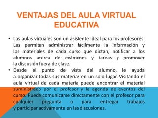 VENTAJAS DEL AULA VIRTUAL
           EDUCATIVA
• Las aulas virtuales son un asistente ideal para los profesores.
  Les permiten administrar fácilmente la información y
  los materiales de cada curso que dictan, notificar a los
  alumnos acerca de exámenes y tareas y promover
  la discusión fuera de clase.
• Desde el punto de vista del alumno, le ayuda
  a organizar todas sus materias en un solo lugar. Visitando el
  aula virtual de cada materia puede encontrar el material
  suministrado por el profesor y la agenda de eventos del
  curso. Puede comunicarse directamente con el profesor para
  cualquier     pregunta      o    para     entregar     trabajos
  y participar activamente en las discusiones.
 