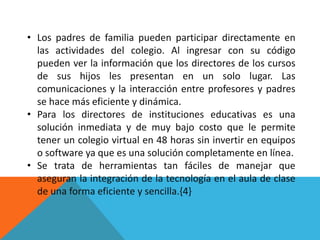 • Los padres de familia pueden participar directamente en
  las actividades del colegio. Al ingresar con su código
  pueden ver la información que los directores de los cursos
  de sus hijos les presentan en un solo lugar. Las
  comunicaciones y la interacción entre profesores y padres
  se hace más eficiente y dinámica.
• Para los directores de instituciones educativas es una
  solución inmediata y de muy bajo costo que le permite
  tener un colegio virtual en 48 horas sin invertir en equipos
  o software ya que es una solución completamente en línea.
• Se trata de herramientas tan fáciles de manejar que
  aseguran la integración de la tecnología en el aula de clase
  de una forma eficiente y sencilla.{4}
 