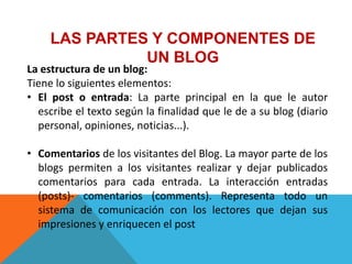 LAS PARTES Y COMPONENTES DE
               UN BLOG
La estructura de un blog:
Tiene lo siguientes elementos:
• El post o entrada: La parte principal en la que le autor
  escribe el texto según la finalidad que le de a su blog (diario
  personal, opiniones, noticias...).

• Comentarios de los visitantes del Blog. La mayor parte de los
  blogs permiten a los visitantes realizar y dejar publicados
  comentarios para cada entrada. La interacción entradas
  (posts)- comentarios (comments). Representa todo un
  sistema de comunicación con los lectores que dejan sus
  impresiones y enriquecen el post
 