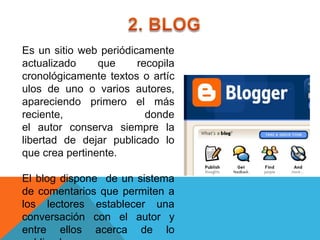 Es un sitio web periódicamente
actualizado     que     recopila
cronológicamente textos o artíc
ulos de uno o varios autores,
apareciendo primero el más
reciente,                 donde
el autor conserva siempre la
libertad de dejar publicado lo
que crea pertinente.

El blog dispone de un sistema
de comentarios que permiten a
los lectores establecer una
conversación con el autor y
entre ellos acerca de lo
 