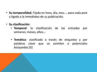 • Su temporalidad. Fijada en hora, día, mes.... para cada post
  y ligada a la inmediatez de su publicación.

• Su clasificación:
   • Temporal: la clasificación de las entradas por
      semanas, meses, años...

   • Temática: clasificada a través de etiquetas y por
     palabras clave que se asimilen a potenciales
     búsquedas.{5}
 
