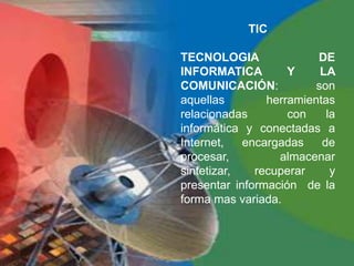 TIC

TECNOLOGIA               DE
INFORMATICA         Y     LA
COMUNICACIÓN:            son
aquellas        herramientas
relacionadas        con    la
informática y conectadas a
Internet,   encargadas    de
procesar,         almacenar
sintetizar,   recuperar     y
presentar información de la
forma mas variada.
 
