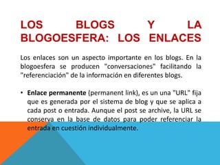 LOS    BLOGS     Y    LA
BLOGOESFERA: LOS ENLACES
Los enlaces son un aspecto importante en los blogs. En la
blogoesfera se producen "conversaciones" facilitando la
"referenciación" de la información en diferentes blogs.

• Enlace permanente (permanent link), es un una "URL" fija
  que es generada por el sistema de blog y que se aplica a
  cada post o entrada. Aunque el post se archive, la URL se
  conserva en la base de datos para poder referenciar la
  entrada en cuestión individualmente.
 