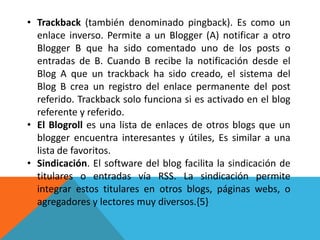 • Trackback (también denominado pingback). Es como un
  enlace inverso. Permite a un Blogger (A) notificar a otro
  Blogger B que ha sido comentado uno de los posts o
  entradas de B. Cuando B recibe la notificación desde el
  Blog A que un trackback ha sido creado, el sistema del
  Blog B crea un registro del enlace permanente del post
  referido. Trackback solo funciona si es activado en el blog
  referente y referido.
• El Blogroll es una lista de enlaces de otros blogs que un
  blogger encuentra interesantes y útiles, Es similar a una
  lista de favoritos.
• Sindicación. El software del blog facilita la sindicación de
  titulares o entradas vía RSS. La sindicación permite
  integrar estos titulares en otros blogs, páginas webs, o
  agregadores y lectores muy diversos.{5}
 