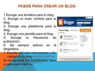 1.Escoge una temática para tu blog.
2. Escoge un buen nombre para tu
blog.
3. Escoge una plataforma para tu
blog.
4. Escoge una plantilla para el blog.
5. Escoge tu frecuencia de
publicación.
6. Sé siempre activos en la
blogósfera.
7. Escribe artículos interesantes y de
           http://www.caidosdelarealidad.com
   calidad en tu blog
           /2010/10/pasos-para-crear-un-
En el siguiente link encontraras paso
           blog-crear-blogger.html
a paso para crear su:
 