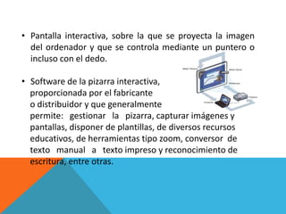 • Pantalla interactiva, sobre la que se proyecta la imagen
  del ordenador y que se controla mediante un puntero o
  incluso con el dedo.

• Software de la pizarra interactiva,
  proporcionada por el fabricante
  o distribuidor y que generalmente
  permite: gestionar la pizarra, capturar imágenes y
  pantallas, disponer de plantillas, de diversos recursos
  educativos, de herramientas tipo zoom, conversor de
  texto manual a texto impreso y reconocimiento de
  escritura, entre otras.
 