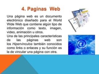 Una página web es un documento
electrónico diseñado para el World
Wide Web que contiene algún tipo de
información como texto, imagen,
video, animación u otros.
Una de las principales características
de     las     páginas    web      son
los Hipervínculos también conocidos
como links o enlaces y su función es
la de vincular una página con otra.
 