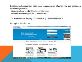 Existen muchos campos para crear paginas web, algunos hay que pagarlos y
otros son gratuitos:
Ejemplo, el proveedor http://es.jimdo.com/
Tiene una versión gratuita ("JimdoFree")

Otras versiones de pago ("JimdoPro" y "JimdoBusiness").

La página de inicio es:
 