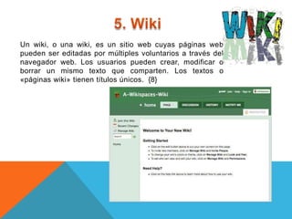 Un wiki, o una wiki, es un sitio web cuyas páginas web
pueden ser editadas por múltiples voluntarios a través del
navegador web. Los usuarios pueden crear, modificar o
borrar un mismo texto que comparten. Los textos o
«páginas wiki» tienen títulos únicos. {8}
 