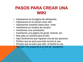 PASOS PARA CREAR UNA
            WIKI
•   Ingresamos en la página de wikispaces.
•   Ingresamos en la opción crear wiki.
•   Ingresamos nuestros datos para crear.
•   insertamos un nombre de usuario.
•   Insertamos una contraseña.
•   Insertamos una página de gmail, hotmail, etc.
•   Nos pide un nombre para el wiki.
•   Aquí tendríamos que ingresar una de las opciones:
•   Publico que es para que todo mundo la vea.
•   Privado que es para que solo el dueño la vea.
•   También nos pregunta si el wiki es estudiantil.
                             •
 