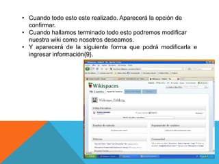 • Cuando todo esto este realizado. Aparecerá la opción de
  confirmar.
• Cuando hallamos terminado todo esto podremos modificar
  nuestra wiki como nosotros deseamos.
• Y aparecerá de la siguiente forma que podrá modificarla e
  ingresar información{9}.
 