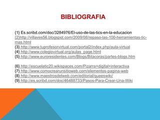 BIBLIOGRAFIA

{1} Es.scribd.com/doc/3284976/El-uso-de-las-tics-en-la-educacion
{2}http://villaves56.blogspot.com/2009/08/repaso-las-100-herramientas-tic-
mas.html
{3} http://www.tuprofesorvirtual.com/portal2/index.php/aula-virtual
{4} http://www.colegiovirtual.org/aulas_page.html
{5} http://www.euroresidentes.com/Blogs/Bitacoras/partes-blogs.htm

{6} http://escuelatic20.wikispaces.com/Pizarra+digital+interactiva
{7} http://www.comocrearunsitioweb.com/elementos-pagina-web
{8} http://www.maestrosdelweb.com/editorial/queeswiki/
{9} http://es.scribd.com/doc/46488733/Pasos-Para-Crear-Una-Wiki
 