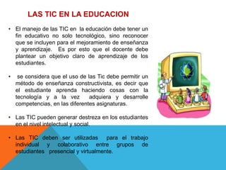 LAS TIC EN LA EDUCACION
• El manejo de las TIC en la educación debe tener un
  fin educativo no solo tecnológico, sino reconocer
  que se incluyen para el mejoramiento de enseñanza
  y aprendizaje. Es por esto que el docente debe
  plantear un objetivo claro de aprendizaje de los
  estudiantes.

•    se considera que el uso de las Tic debe permitir un
    método de enseñanza constructivista, es decir que
    el estudiante aprenda haciendo cosas con la
    tecnología y a la vez        adquiera y desarrolle
    competencias, en las diferentes asignaturas.

• Las TIC pueden generar destreza en los estudiantes
  en el nivel intelectual y social.

• Las TIC deben ser utilizadas       para el trabajo
  individual y colaborativo entre grupos de
  estudiantes presencial y virtualmente.
 