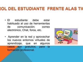 • El    estudiante      debe      estar
  habituado al uso de herramientas
  de      comunicación:          correo
  electrónico, Chat, foros, etc.

• Aprender en la red y aprovechar
  los nuevos entornos virtuales de
  aprendizaje, que en algunos
  casos son gratuitos, para la
  formación profesional.
 