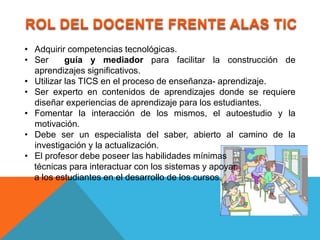 • Adquirir competencias tecnológicas.
• Ser      guía y mediador para facilitar la construcción de
  aprendizajes significativos.
• Utilizar las TICS en el proceso de enseñanza- aprendizaje.
• Ser experto en contenidos de aprendizajes donde se requiere
  diseñar experiencias de aprendizaje para los estudiantes.
• Fomentar la interacción de los mismos, el autoestudio y la
  motivación.
• Debe ser un especialista del saber, abierto al camino de la
  investigación y la actualización.
• El profesor debe poseer las habilidades mínimas
  técnicas para interactuar con los sistemas y apoyar
  a los estudiantes en el desarrollo de los cursos.
 