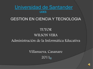 Universidad de Santander
UDES

GESTION EN CIENCIA Y TECNOLOGIA
TUTOR
WILSON VERA
Administración de la Informática Educativa
Villanueva, Casanare
2011
 
