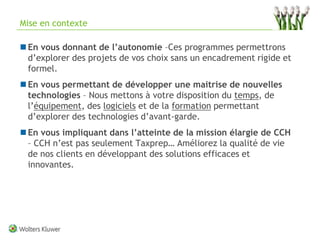 Mise en contexte

 En vous donnant de l’autonomie –Ces programmes permettrons
  d’explorer des projets de vos choix sans un encadrement rigide et
  formel.
 En vous permettant de développer une maitrise de nouvelles
  technologies – Nous mettons à votre disposition du temps, de
  l’équipement, des logiciels et de la formation permettant
  d’explorer des technologies d’avant-garde.
 En vous impliquant dans l’atteinte de la mission élargie de CCH
  – CCH n’est pas seulement Taxprep… Améliorez la qualité de vie
  de nos clients en développant des solutions efficaces et
  innovantes.




                                                                      9
 