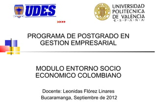 PROGRAMA DE POSTGRADO EN
   GESTION EMPRESARIAL


 MODULO ENTORNO SOCIO
 ECONOMICO COLOMBIANO

   Docente: Leonidas Flórez Linares
   Bucaramanga, Septiembre de 2012
 